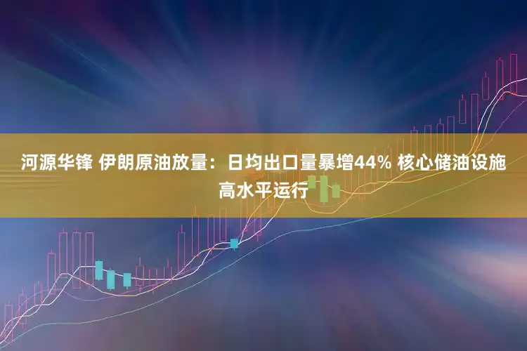 河源华锋 伊朗原油放量：日均出口量暴增44% 核心储油设施高水平运行