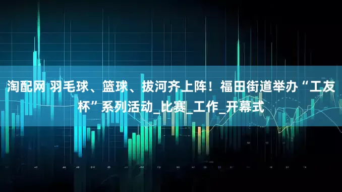 淘配网 羽毛球、篮球、拔河齐上阵！福田街道举办“工友杯”系列活动_比赛_工作_开幕式