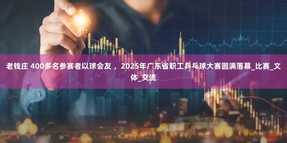老钱庄 400多名参赛者以球会友 ，2025年广东省职工乒乓球大赛圆满落幕_比赛_文体_交流