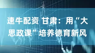 速牛配资 甘肃：用“大思政课”培养德育新风