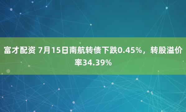 富才配资 7月15日南航转债下跌0.45%，转股溢价率34.39%
