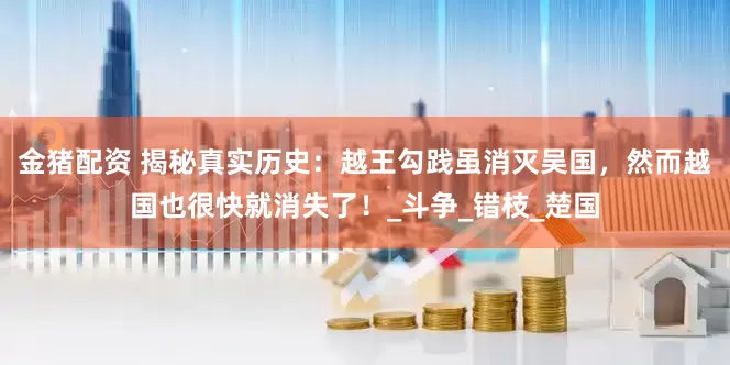 金猪配资 揭秘真实历史：越王勾践虽消灭吴国，然而越国也很快就消失了！_斗争_错枝_楚国