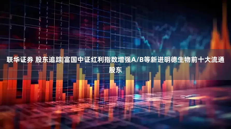 联华证券 股东追踪|富国中证红利指数增强A/B等新进明德生物前十大流通股东