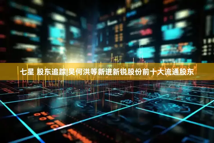 七星 股东追踪|吴何洪等新进新锐股份前十大流通股东