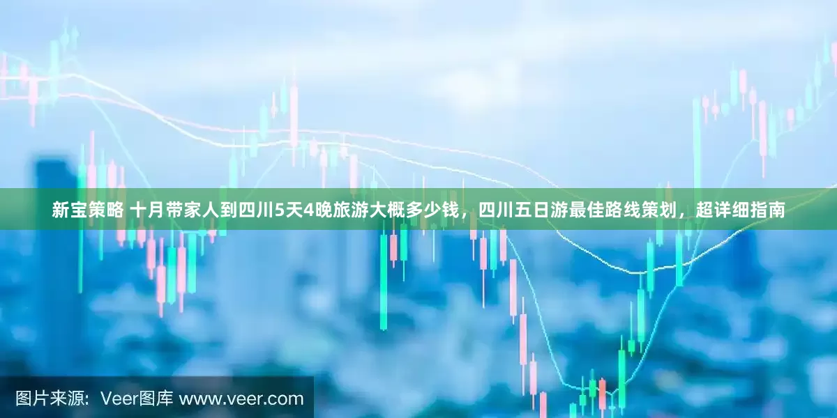 新宝策略 十月带家人到四川5天4晚旅游大概多少钱，四川五日游最佳路线策划，超详细指南