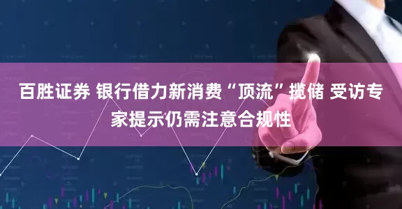 百胜证券 银行借力新消费“顶流”揽储 受访专家提示仍需注意合规性