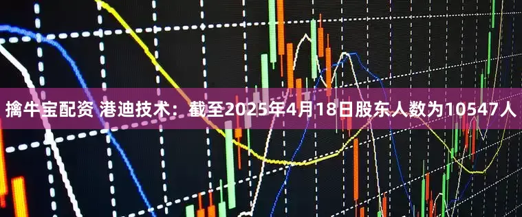 擒牛宝配资 港迪技术：截至2025年4月18日股东人数为10547人