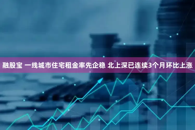 融股宝 一线城市住宅租金率先企稳 北上深已连续3个月环比上涨
