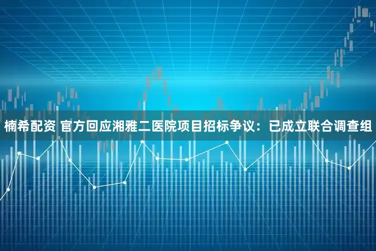 楠希配资 官方回应湘雅二医院项目招标争议：已成立联合调查组