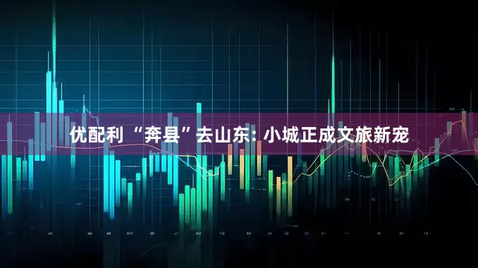 优配利 “奔县”去山东: 小城正成文旅新宠