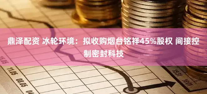 鼎泽配资 冰轮环境：拟收购烟台铭祥45%股权 间接控制密封科技